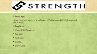Coverage:
Ufone has coverage over 2,336 areas of Pakistan andAll Highways and
Motorways.
Products:
 Ufone GSM Services.
 Pre paid.
 Post paid.
 Upaisa.
 Super Card.
 