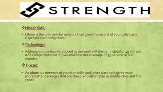 Hisaab SMS:
▪ Ufone is the only cellular network that gives the record of your daily basis
expenses (including taxes).
Technology:
▪ Although ufone has introduced 3g network in Pakistan instead of 4g in front
of it competitors but it gives much better coverage of 3g service in our
country.
Focus:
▪ As ufone is a network of youth, middle and lower class so it gives much
more better packages that are cheap and affordable to middle class and the
youth.
 