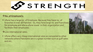No. of Employee’s:
 Ufone has a large no. of Employee. Because they have no. of
branches in over all Pakistan. So, they have large no. and franchises
for employee and also a ufone tower in their organization and
facilitate their employees.
Low international rates:
▪ Ufone offers very cheap international rates as compared to other
networks where Pakistanis are in a great number such as gulf sates
and etc.
 