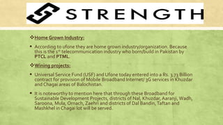 Home Grown Industry:
 According to ufone they are home grown industry/organization. Because
this is the 1st telecommunication industry who born/build in Pakistan by
PTCL and PTML.
Wining projects:
 Universal Service Fund (USF) and Ufone today entered into a Rs. 3.73 Billion
contract for provision of Mobile Broadband Internet/ 3G services in Khuzdar
and Chagai areas of Balochistan.
 It is noteworthy to mention here that through these Broadband for
Sustainable Development Projects, districts of Nal, Khuzdar, Aaranji, Wadh,
Saroona, Mula, Ornach, Zaehri and districts of Dal Bandin,Taftan and
Mashkhel in Chagai lot will be served.
 