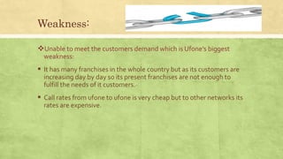 Weakness:
Unable to meet the customers demand which is Ufone’s biggest
weakness:
 It has many franchises in the whole country but as its customers are
increasing day by day so its present franchises are not enough to
fulfill the needs of it customers.
 Call rates from ufone to ufone is very cheap but to other networks its
rates are expensive.
 