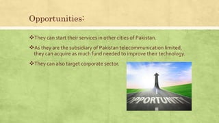 Opportunities:
They can start their services in other cities of Pakistan.
As they are the subsidiary of Pakistan telecommunication limited,
they can acquire as much fund needed to improve their technology.
They can also target corporate sector.
 