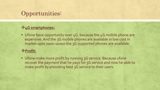 Opportunities:
4G smartphones:
▪ Ufone have opportunity over 4G. because the 4G mobile phone are
expensive. And the 3G mobile phones are available in low cost in
market upto 7000-10000 the 3G supported phones are available.
Profit:
▪ Ufone make more profit by running 3G service. Because ufone
recover the payment that he pays for 3G service and now he able to
make profit by providing best 3G service to their users.
 