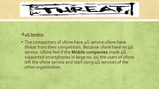 4G Service:
▪ The competitors of ufone have 4G service ufone have
threat from their competitors. Because ufone have no 4G
service. Ufone feel if the Mobile companies made 4G
supported smartphones in large no. so, the users of ufone
left the ufone service and start using 4G services of the
other organization.
 