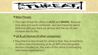 MainThreat:
▪ The main threat for ufone is JAZZ and WARID. Because
now Jazz and warid combined. Jazz purchase the warid.
And now also jazz have 4G service and the no. of user
increase day by day.
3G & 4G Devices of other companies:
▪ Now there is new threat for ufone is that, the competitors
of ufone now introducing 3G & 4G WiFi and chargeable
devices (cloudes).so, the users of the ufone is interacting
with these organization’s.
 