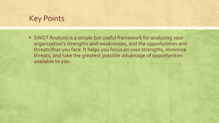 Key Points
▪ SWOT Analysis is a simple but useful framework for analyzing your
organization's strengths and weaknesses, and the opportunities and
threats that you face. It helps you focus on your strengths, minimize
threats, and take the greatest possible advantage of opportunities
available to you.
 