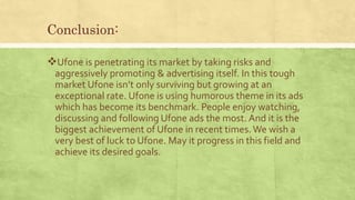 Conclusion:
Ufone is penetrating its market by taking risks and
aggressively promoting & advertising itself. In this tough
market Ufone isn’t only surviving but growing at an
exceptional rate. Ufone is using humorous theme in its ads
which has become its benchmark. People enjoy watching,
discussing and following Ufone ads the most. And it is the
biggest achievement of Ufone in recent times. We wish a
very best of luck to Ufone. May it progress in this field and
achieve its desired goals.
 