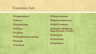 Contents list:
Organization.
Ufone.
Introduction.
History.
Culture.
Plans/decision making.
Awards.
Umall.pk
Vision satment.
Mission statement.
SWOT Analysis.
(Strength, Weakness,
Opportunities,Threat.)
Hierarchy.
Conclusion.
Evaluation.
 
