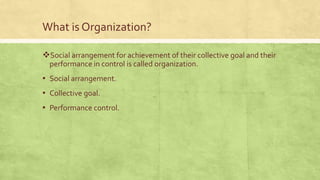 What is Organization?
Social arrangement for achievement of their collective goal and their
performance in control is called organization.
▪ Social arrangement.
▪ Collective goal.
▪ Performance control.
 