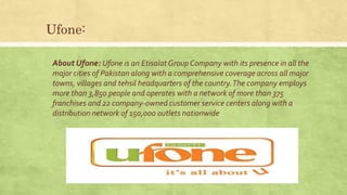 Ufone:
About Ufone: Ufone is an EtisalatGroup Company with its presence in all the
major cities of Pakistan along with a comprehensive coverage across all major
towns, villages and tehsil headquarters of the country.The company employs
more than 3,850 people and operates with a network of more than 375
franchises and 22 company-owned customer service centers along with a
distribution network of 150,000 outlets nationwide
 