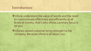 Introduction:
Ufone understand the value of words and the need
to communicate effectively and efficiently at all
levels of society, that's why ufone,s primary focus is
on you.
Ufones valued customer bring strength to the
company. Because Ufone is all about you.
 