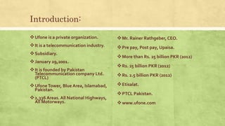 Introduction:
Ufone is a private organization.
It is a telecommunication industry.
Subsidiary.
January 29,2001.
It is founded by Pakistan
Telecommunication company Ltd.
(PTCL)
UfoneTower, Blue Area, Islamabad,
Pakistan.
2,336 Areas. All National Highways,
All Motorways.
Mr. Rainer Rathgeber, CEO.
Pre pay, Post pay, Upaisa.
More than Rs. 25 billion PKR (2012)
Rs. 25 billion PKR (2012)
Rs. 2.5 billion PKR (2012)
Etisalat.
PTCL Pakistan.
www.ufone.com
 