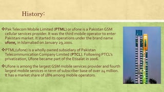 History:
PakTelecom Mobile Limited (PTML) or ufone is a Pakistan GSM
cellular services provider. It was the third mobile operator to enter
Pakistani market. It started its operations under the brand name
ufone, in Islamabad on January 29,2001.
PTML(ufone) is a wholly owned subsidiary of Pakistan
Telecommunication Company Limited (PTCL). Following PTCL’s
privatization, Ufone became part of the Etisalat in 2006.
Ufone is among the largest GSM mobile services provider and fourth
largest mobile services in term of subscriber base of over 24 million.
It has a market share of 18% among mobile operators.
 