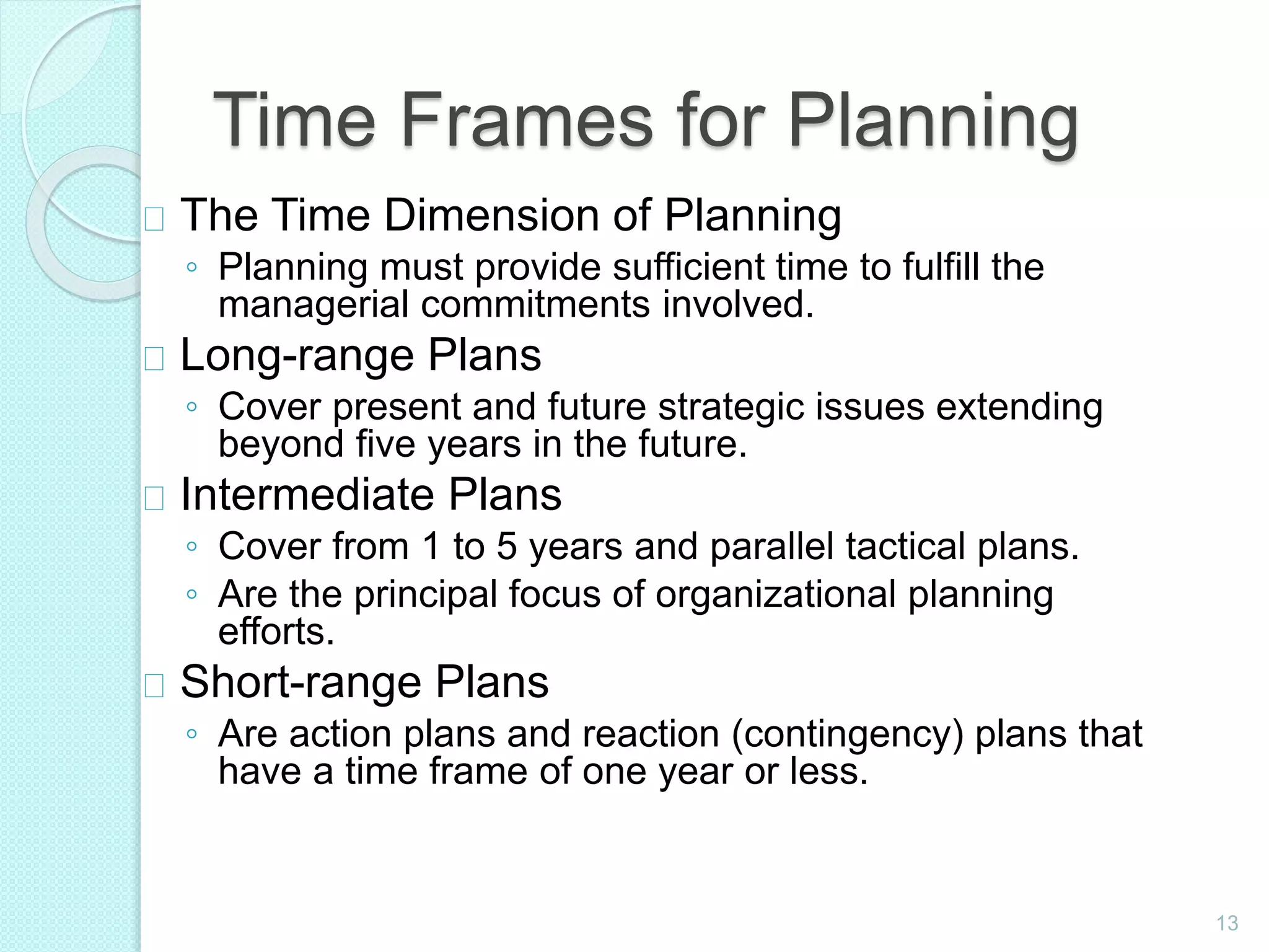 13
Time Frames for Planning
The Time Dimension of Planning
◦ Planning must provide sufficient time to fulfill the
managerial commitments involved.
Long-range Plans
◦ Cover present and future strategic issues extending
beyond five years in the future.
Intermediate Plans
◦ Cover from 1 to 5 years and parallel tactical plans.
◦ Are the principal focus of organizational planning
efforts.
Short-range Plans
◦ Are action plans and reaction (contingency) plans that
have a time frame of one year or less.
 
