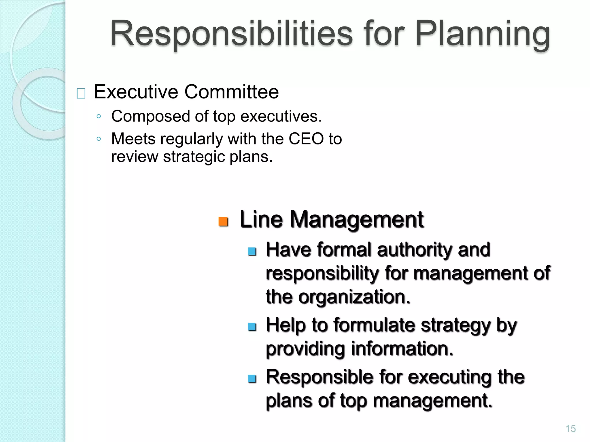 15
Responsibilities for Planning
Executive Committee
◦ Composed of top executives.
◦ Meets regularly with the CEO to
review strategic plans.
 Line Management
 Have formal authority and
responsibility for management of
the organization.
 Help to formulate strategy by
providing information.
 Responsible for executing the
plans of top management.
 