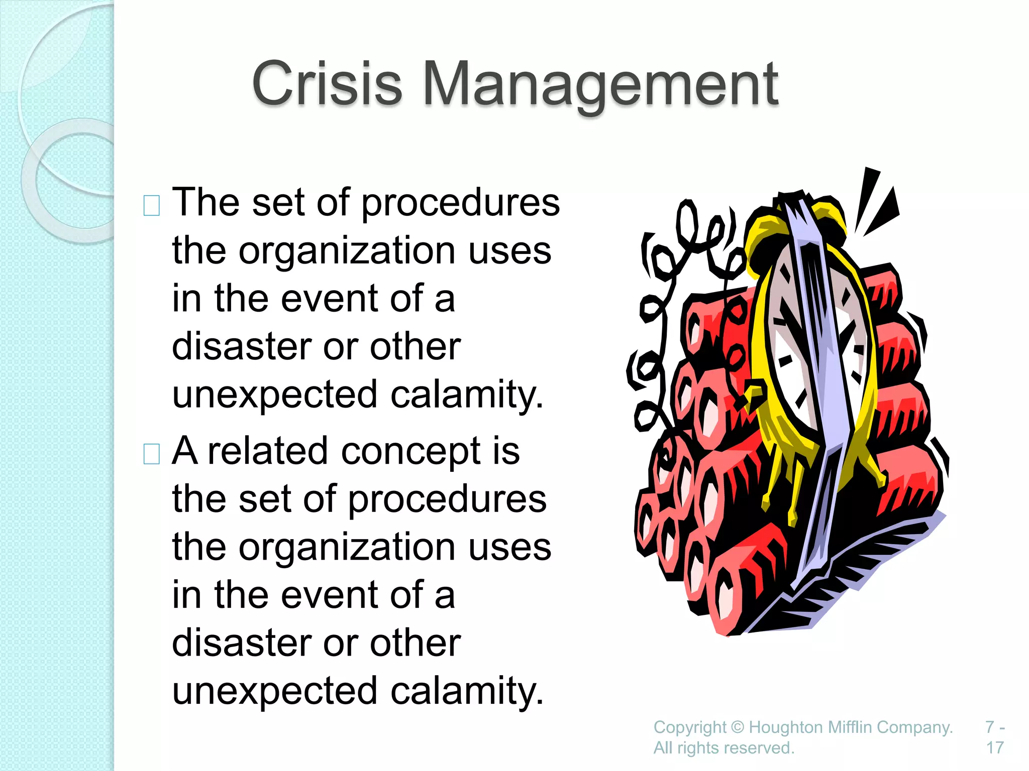 Copyright © Houghton Mifflin Company.
All rights reserved.
7 -
17
Crisis Management
The set of procedures
the organization uses
in the event of a
disaster or other
unexpected calamity.
A related concept is
the set of procedures
the organization uses
in the event of a
disaster or other
unexpected calamity.
 