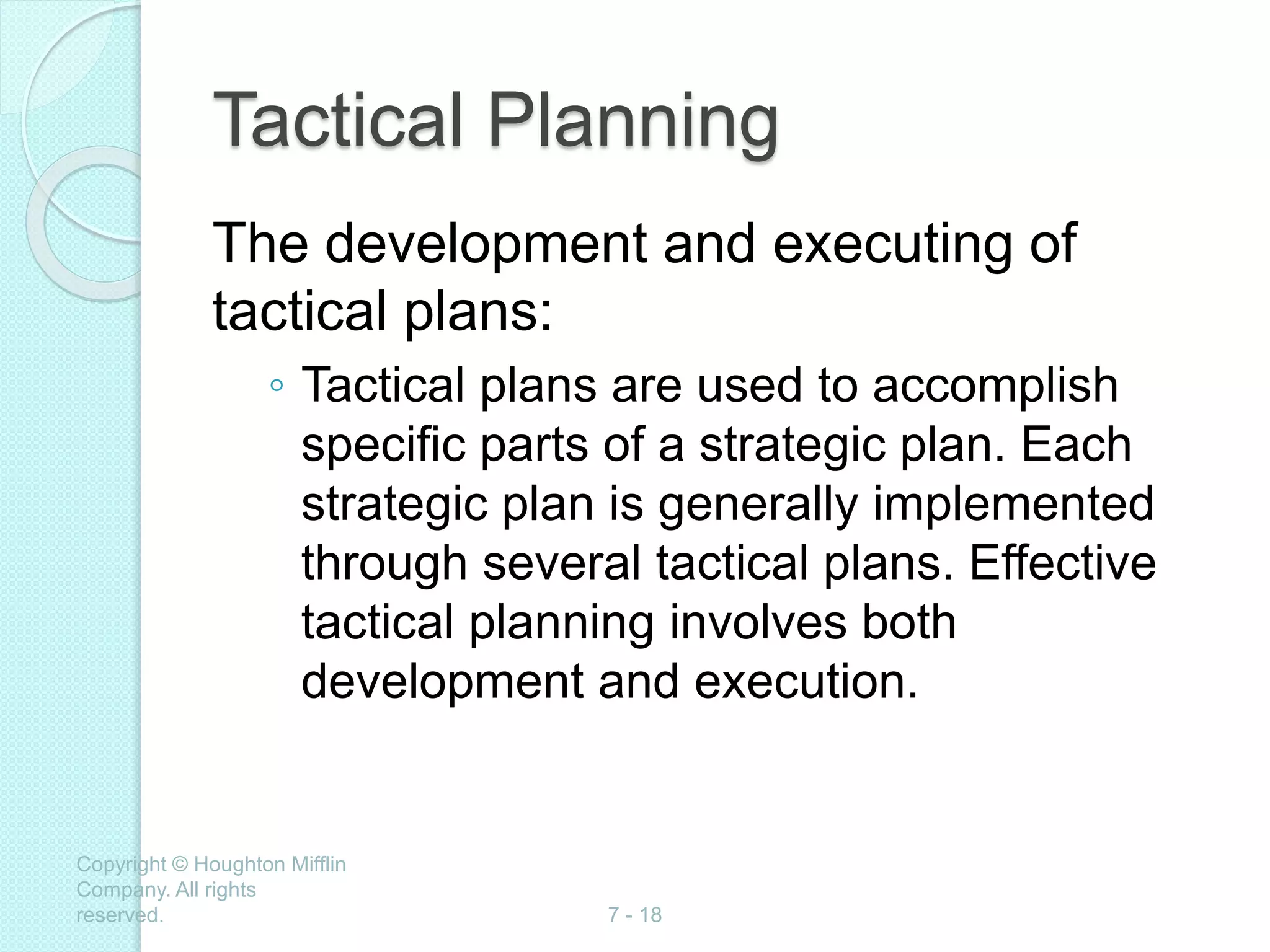 Copyright © Houghton Mifflin
Company. All rights
reserved. 7 - 18
Tactical Planning
The development and executing of
tactical plans:
◦ Tactical plans are used to accomplish
specific parts of a strategic plan. Each
strategic plan is generally implemented
through several tactical plans. Effective
tactical planning involves both
development and execution.
 