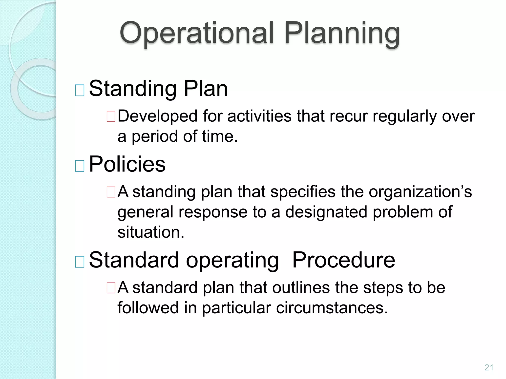Operational Planning
Standing Plan
Developed for activities that recur regularly over
a period of time.
Policies
A standing plan that specifies the organization’s
general response to a designated problem of
situation.
Standard operating Procedure
A standard plan that outlines the steps to be
followed in particular circumstances.
21
 