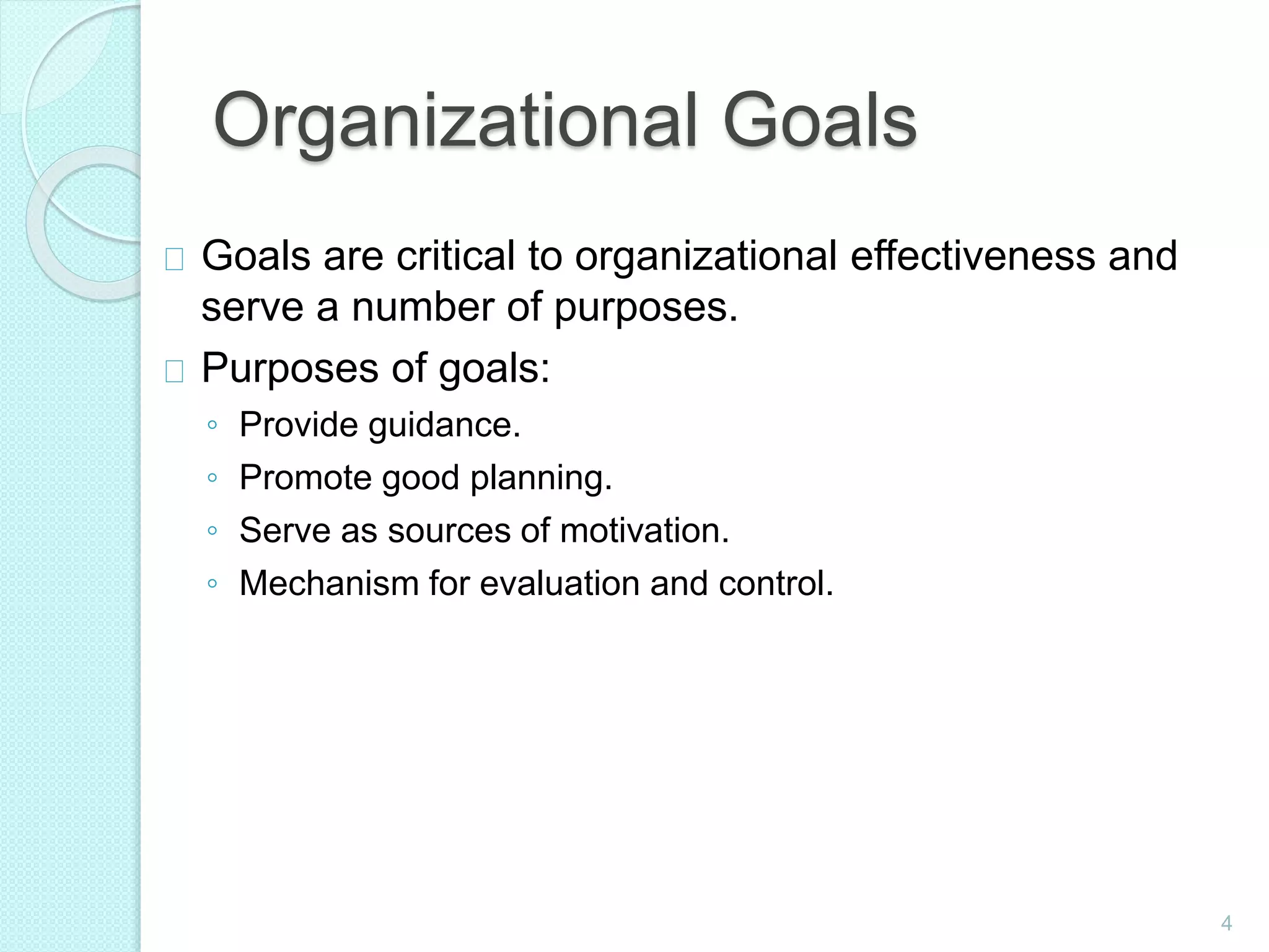 4
Organizational Goals
Goals are critical to organizational effectiveness and
serve a number of purposes.
Purposes of goals:
◦ Provide guidance.
◦ Promote good planning.
◦ Serve as sources of motivation.
◦ Mechanism for evaluation and control.
 
