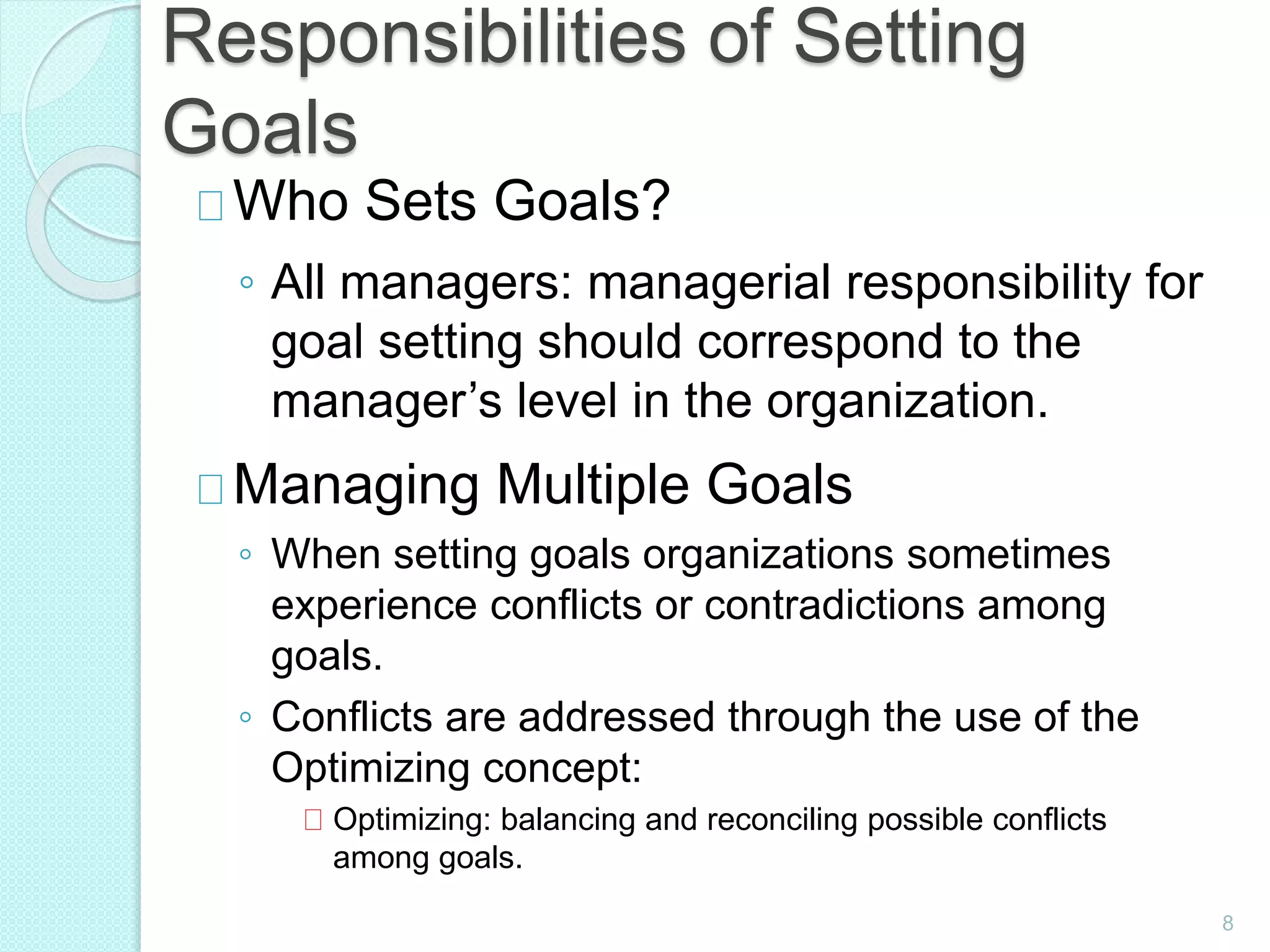 8
Responsibilities of Setting
Goals
Who Sets Goals?
◦ All managers: managerial responsibility for
goal setting should correspond to the
manager’s level in the organization.
Managing Multiple Goals
◦ When setting goals organizations sometimes
experience conflicts or contradictions among
goals.
◦ Conflicts are addressed through the use of the
Optimizing concept:
Optimizing: balancing and reconciling possible conflicts
among goals.
 
