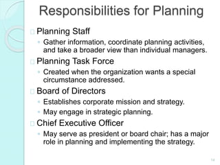 14
Responsibilities for Planning
Planning Staff
◦ Gather information, coordinate planning activities,
and take a broader view than individual managers.
Planning Task Force
◦ Created when the organization wants a special
circumstance addressed.
Board of Directors
◦ Establishes corporate mission and strategy.
◦ May engage in strategic planning.
Chief Executive Officer
◦ May serve as president or board chair; has a major
role in planning and implementing the strategy.
 