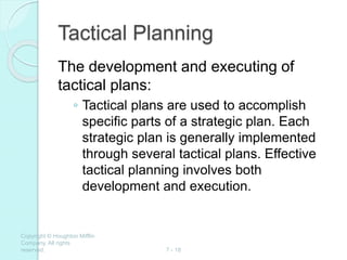 Copyright © Houghton Mifflin
Company. All rights
reserved. 7 - 18
Tactical Planning
The development and executing of
tactical plans:
◦ Tactical plans are used to accomplish
specific parts of a strategic plan. Each
strategic plan is generally implemented
through several tactical plans. Effective
tactical planning involves both
development and execution.
 