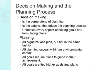 2
Decision Making and the
Planning Process
Decision making
◦ Is the cornerstone of planning.
◦ Is the catalyst that drives the planning process.
◦ Underlies every aspect of setting goals and
formulating plans.
Planning
◦ All organizations plan, but not in the same
fashion.
◦ All planning occurs within an environmental
context.
◦ All goals require plans to guide in their
achievement.
◦ All goals are tied higher goals and plans
 