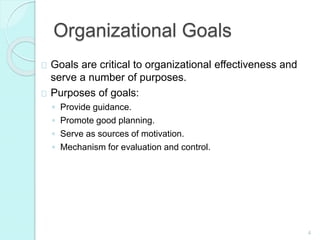 4
Organizational Goals
Goals are critical to organizational effectiveness and
serve a number of purposes.
Purposes of goals:
◦ Provide guidance.
◦ Promote good planning.
◦ Serve as sources of motivation.
◦ Mechanism for evaluation and control.
 