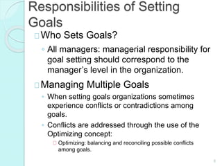 8
Responsibilities of Setting
Goals
Who Sets Goals?
◦ All managers: managerial responsibility for
goal setting should correspond to the
manager’s level in the organization.
Managing Multiple Goals
◦ When setting goals organizations sometimes
experience conflicts or contradictions among
goals.
◦ Conflicts are addressed through the use of the
Optimizing concept:
Optimizing: balancing and reconciling possible conflicts
among goals.
 