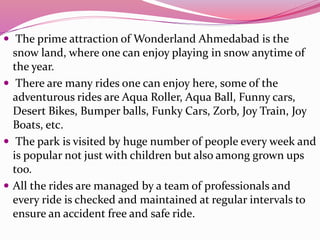  The prime attraction of Wonderland Ahmedabad is the
snow land, where one can enjoy playing in snow anytime of
the year.
 There are many rides one can enjoy here, some of the
adventurous rides are Aqua Roller, Aqua Ball, Funny cars,
Desert Bikes, Bumper balls, Funky Cars, Zorb, Joy Train, Joy
Boats, etc.
 The park is visited by huge number of people every week and
is popular not just with children but also among grown ups
too.
 All the rides are managed by a team of professionals and
every ride is checked and maintained at regular intervals to
ensure an accident free and safe ride.
 