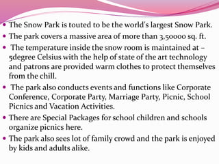  The Snow Park is touted to be the world's largest Snow Park.
 The park covers a massive area of more than 3,50000 sq. ft.
 The temperature inside the snow room is maintained at –
5degree Celsius with the help of state of the art technology
and patrons are provided warm clothes to protect themselves
from the chill.
 The park also conducts events and functions like Corporate
Conference, Corporate Party, Marriage Party, Picnic, School
Picnics and Vacation Activities.
 There are Special Packages for school children and schools
organize picnics here.
 The park also sees lot of family crowd and the park is enjoyed
by kids and adults alike.
 