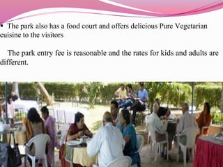  The park also has a food court and offers delicious Pure Vegetarian
cuisine to the visitors
The park entry fee is reasonable and the rates for kids and adults are
different.
 