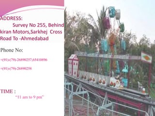ADDRESS:
Survey No 255, Behind
kiran Motors,Sarkhej Cross
Road To -Ahmedabad
Phone No:
+(91)-(79)-26890257,65410896
+(91)-(79)-26890258
TIME :
“11 am to 9 pm”
 