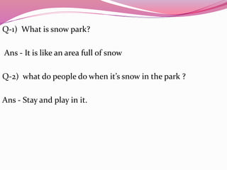 Q-1) What is snow park?
Ans - It is like an area full of snow
Q-2) what do people do when it’s snow in the park ?
Ans - Stay and play in it.
 