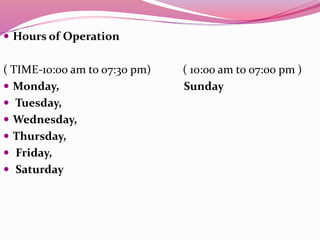  Hours of Operation
( TIME-10:00 am to 07:30 pm) ( 10:00 am to 07:00 pm )
 Monday, Sunday
 Tuesday,
 Wednesday,
 Thursday,
 Friday,
 Saturday
 
