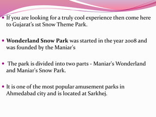  If you are looking for a truly cool experience then come here
to Gujarat’s 1st Snow Theme Park.
 Wonderland Snow Park was started in the year 2008 and
was founded by the Maniar's
 The park is divided into two parts - Maniar's Wonderland
and Maniar's Snow Park.
 It is one of the most popular amusement parks in
Ahmedabad city and is located at Sarkhej.
 