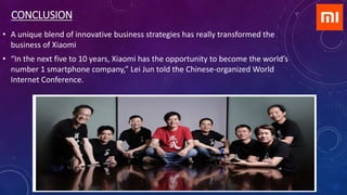 CONCLUSION
• A unique blend of innovative business strategies has really transformed the
business of Xiaomi
• “In the next five to 10 years, Xiaomi has the opportunity to become the world’s
number 1 smartphone company,” Lei Jun told the Chinese-organized World
Internet Conference.
 
