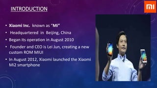 INTRODUCTION
• Xiaomi Inc. known as “Mi”
• Headquartered in Beijing, China
• Began its operation in August 2010
• Founder and CEO is Lei Jun, creating a new
custom ROM MIUI
• In August 2012, Xiaomi launched the Xiaomi
Mi2 smartphone
 