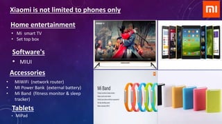 • MiPad
Tablets
Software's
• MIUI
Xiaomi is not limited to phones only
• Mi smart TV
• Set top box
Accessories
• MiWiFi (network router)
• MI Power Bank (external battery)
• Mi Band (fitness monitor & sleep
tracker)
Home entertainment
 
