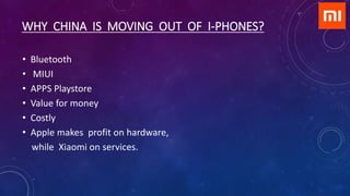WHY CHINA IS MOVING OUT OF I-PHONES?
• Bluetooth
• MIUI
• APPS Playstore
• Value for money
• Costly
• Apple makes profit on hardware,
while Xiaomi on services.
 