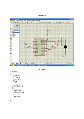 HARDWARE
CODING
void main()
{
TRISD.F0=0;
TRISB.F0=1;
portd.f0=0;
while(1)
{
if(PORTB.F0==1)
{
portd.f0=1;
delay_ms(200);
}
portd.f0=0;
}
}
 