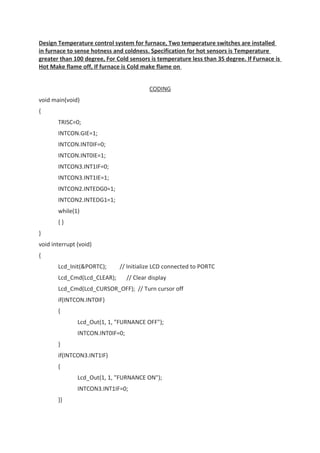 Design Temperature control system for furnace, Two temperature switches are installed
in furnace to sense hotness and coldness. Specification for hot sensors is Temperature
greater than 100 degree, For Cold sensors is temperature less than 35 degree. If Furnace is
Hot Make flame off, If furnace is Cold make flame on
CODING
void main(void)
{
TRISC=0;
INTCON.GIE=1;
INTCON.INT0IF=0;
INTCON.INT0IE=1;
INTCON3.INT1IF=0;
INTCON3.INT1IE=1;
INTCON2.INTEDG0=1;
INTCON2.INTEDG1=1;
while(1)
{ }
}
void interrupt (void)
{
Lcd_Init(&PORTC); // Initialize LCD connected to PORTC
Lcd_Cmd(Lcd_CLEAR); // Clear display
Lcd_Cmd(Lcd_CURSOR_OFF); // Turn cursor off
if(INTCON.INT0IF)
{
Lcd_Out(1, 1, "FURNANCE OFF");
INTCON.INT0IF=0;
}
if(INTCON3.INT1IF)
{
Lcd_Out(1, 1, "FURNANCE ON");
INTCON3.INT1IF=0;
}}
 