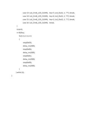 case 13: Lcd_Cmd(_LCD_CLEAR); key=7; Lcd_Out(1, 1, "7"); break;
case 14: Lcd_Cmd(_LCD_CLEAR); key=4; Lcd_Out(1, 1, "4"); break;
case 15: Lcd_Cmd(_LCD_CLEAR); key=1; Lcd_Out(1, 1, "1"); break;
case 16: Lcd_Cmd(_LCD_CLEAR); break;
}
trisd=0;
n=30/key;
for(i=1;i<=n;i++)
{
step(0x03);
delay_ms(300);
step(0x06);
delay_ms(300);
step(0x0c);
delay_ms(300);
step(0x09);
delay_ms(300);
}
} while (1);
}
 