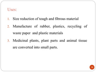 Uses:
1. Size reduction of tough and fibrous material
2. Manufacture of rubber, plastics, recycling of
waste paper and plastic materials
3. Medicinal plants, plant parts and animal tissue
are converted into small parts.
16
 