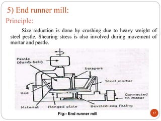 Principle:
Size reduction is done by crushing due to heavy weight of
steel pestle. Shearing stress is also involved during movement of
mortar and pestle.
Fig:- End runner mill 17
5) End runner mill:
 