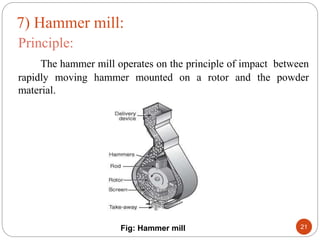 Principle:
The hammer mill operates on the principle of impact between
rapidly moving hammer mounted on a rotor and the powder
material.
Fig: Hammer mill 21
7) Hammer mill:
 