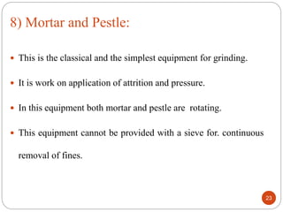  This is the classical and the simplest equipment for grinding.
 It is work on application of attrition and pressure.
 In this equipment both mortar and pestle are rotating.
 This equipment cannot be provided with a sieve for. continuous
removal of fines.
23
8) Mortar and Pestle:
 