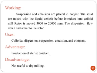 Working:
Suspension and emulsion are placed in hopper. The solid
are mixed with the liquid vehicle before introduce into colloid
mill Rotor is moved 3000 to 20000 rpm. The dispersion flow
down and adher to the rotor.
Uses:
Colloidal dispersion, suspension, emulsion, and ointment.
Advantage:
Production of sterile product.
Disadvantage:
Not useful to dry milling.
25
 