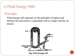 Principle:
Fluid energy mill operates on the principle of impact and
attrition the feed stock is suspended with in a high velocity air
stream.
1) Fluid Energy Mill:
Fig: Fluid energy mill
6
 