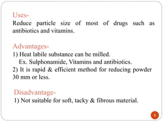 8
Uses-
Reduce particle size of most of drugs such as
antibiotics and vitamins.
Advantages-
1) Heat labile substance can be milled.
Ex. Sulphonamide, Vitamins and antibiotics.
2) It is rapid & efficient method for reducing powder
30 mm or less.
Disadvantage-
1) Not suitable for soft, tacky & fibrous material.
 